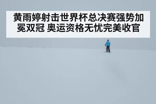 黄雨婷射击世界杯总决赛强势加冕双冠 奥运资格无忧完美收官